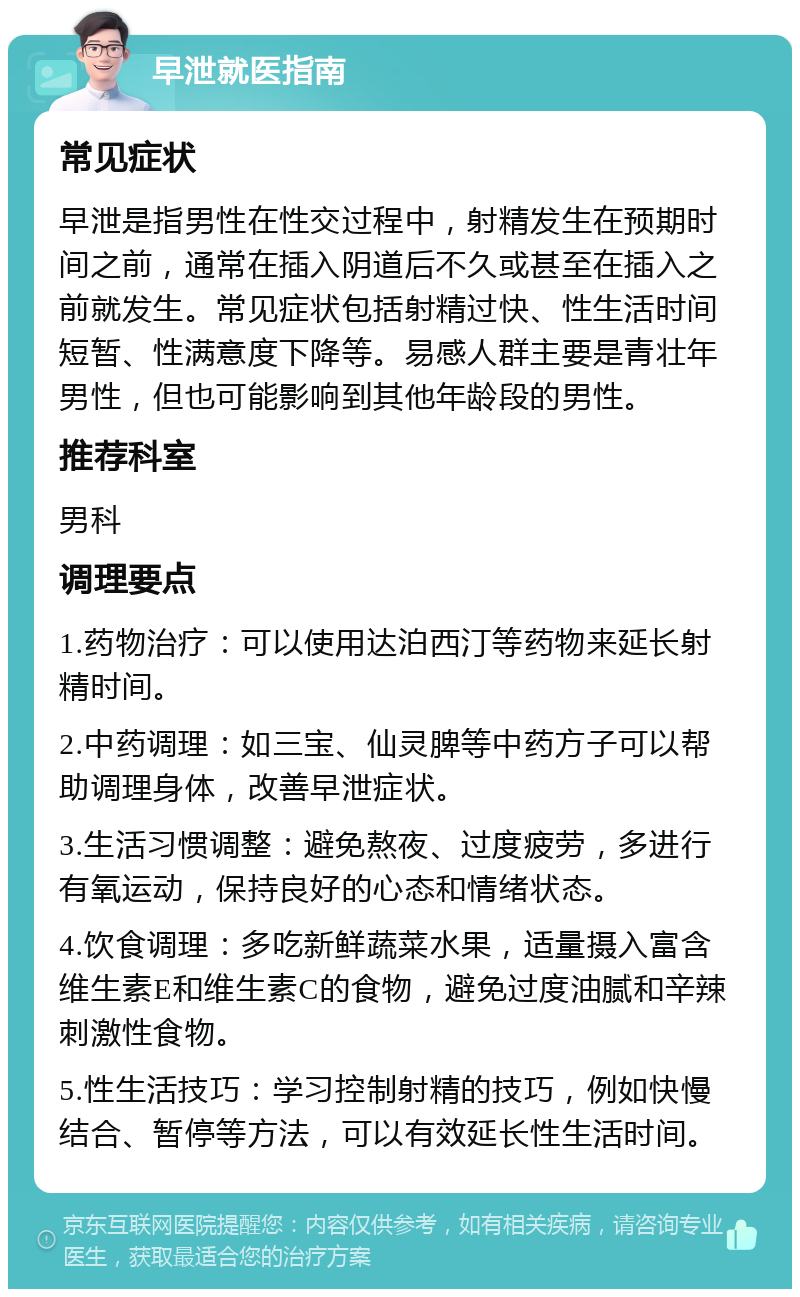 早泄就医指南 常见症状 早泄是指男性在性交过程中，射精发生在预期时间之前，通常在插入阴道后不久或甚至在插入之前就发生。常见症状包括射精过快、性生活时间短暂、性满意度下降等。易感人群主要是青壮年男性，但也可能影响到其他年龄段的男性。 推荐科室 男科 调理要点 1.药物治疗：可以使用达泊西汀等药物来延长射精时间。 2.中药调理：如三宝、仙灵脾等中药方子可以帮助调理身体，改善早泄症状。 3.生活习惯调整：避免熬夜、过度疲劳，多进行有氧运动，保持良好的心态和情绪状态。 4.饮食调理：多吃新鲜蔬菜水果，适量摄入富含维生素E和维生素C的食物，避免过度油腻和辛辣刺激性食物。 5.性生活技巧：学习控制射精的技巧，例如快慢结合、暂停等方法，可以有效延长性生活时间。