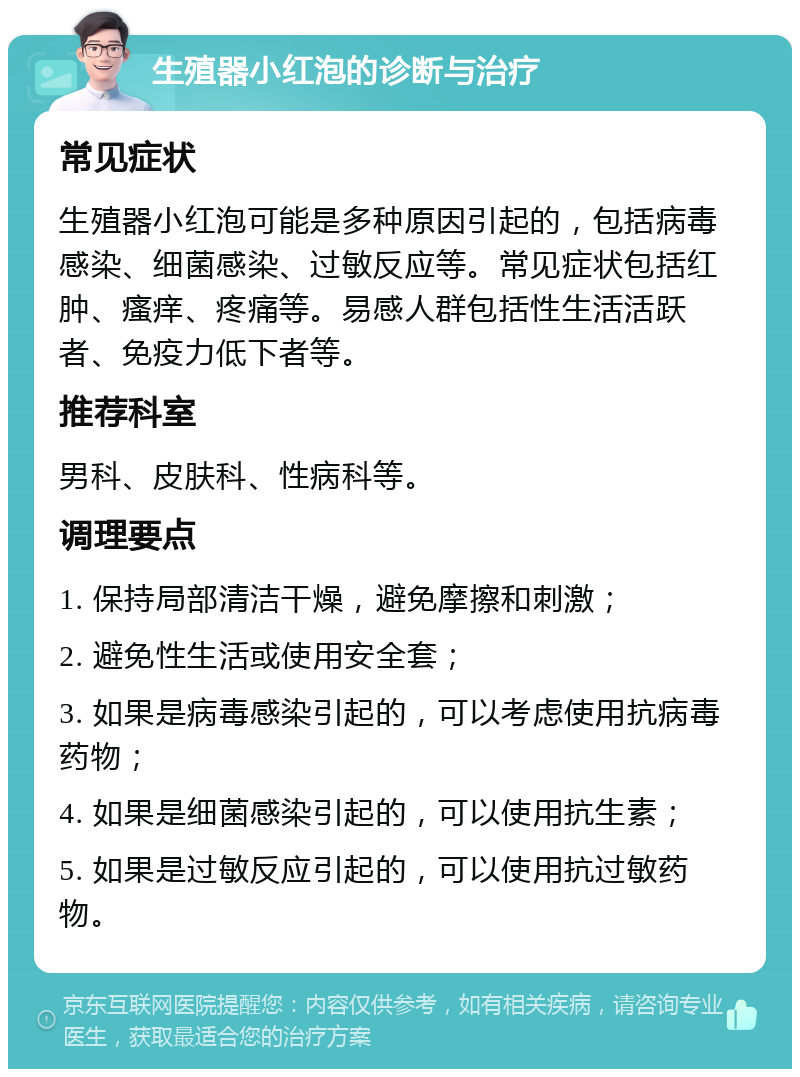 生殖器小红泡的诊断与治疗 常见症状 生殖器小红泡可能是多种原因引起的，包括病毒感染、细菌感染、过敏反应等。常见症状包括红肿、瘙痒、疼痛等。易感人群包括性生活活跃者、免疫力低下者等。 推荐科室 男科、皮肤科、性病科等。 调理要点 1. 保持局部清洁干燥，避免摩擦和刺激； 2. 避免性生活或使用安全套； 3. 如果是病毒感染引起的，可以考虑使用抗病毒药物； 4. 如果是细菌感染引起的，可以使用抗生素； 5. 如果是过敏反应引起的，可以使用抗过敏药物。