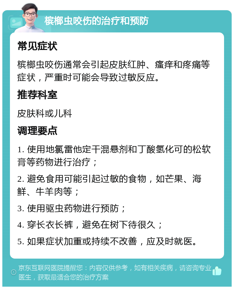 槟榔虫咬伤的治疗和预防 常见症状 槟榔虫咬伤通常会引起皮肤红肿、瘙痒和疼痛等症状，严重时可能会导致过敏反应。 推荐科室 皮肤科或儿科 调理要点 1. 使用地氯雷他定干混悬剂和丁酸氢化可的松软膏等药物进行治疗； 2. 避免食用可能引起过敏的食物，如芒果、海鲜、牛羊肉等； 3. 使用驱虫药物进行预防； 4. 穿长衣长裤，避免在树下待很久； 5. 如果症状加重或持续不改善，应及时就医。