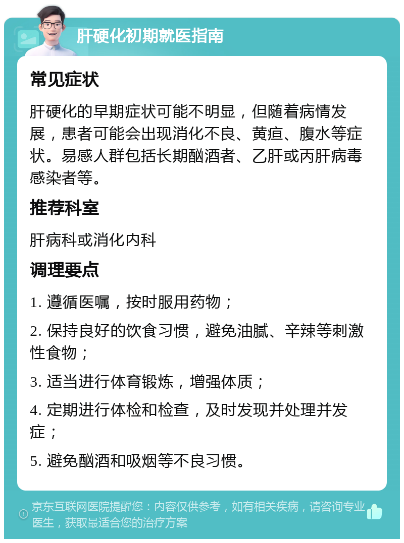 肝硬化初期就医指南 常见症状 肝硬化的早期症状可能不明显，但随着病情发展，患者可能会出现消化不良、黄疸、腹水等症状。易感人群包括长期酗酒者、乙肝或丙肝病毒感染者等。 推荐科室 肝病科或消化内科 调理要点 1. 遵循医嘱，按时服用药物； 2. 保持良好的饮食习惯，避免油腻、辛辣等刺激性食物； 3. 适当进行体育锻炼，增强体质； 4. 定期进行体检和检查，及时发现并处理并发症； 5. 避免酗酒和吸烟等不良习惯。