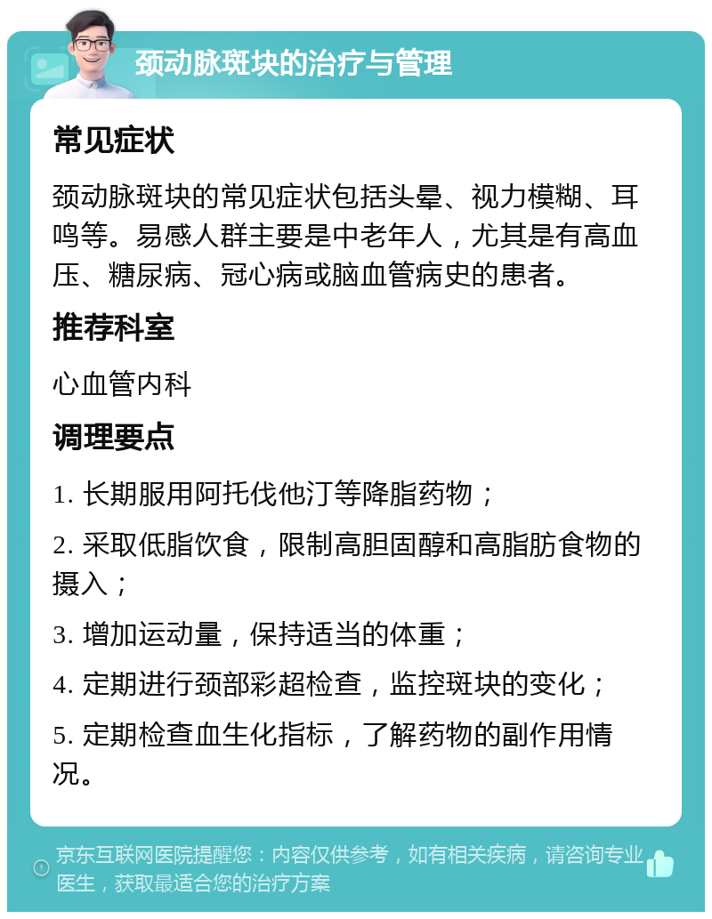 颈动脉斑块的治疗与管理 常见症状 颈动脉斑块的常见症状包括头晕、视力模糊、耳鸣等。易感人群主要是中老年人，尤其是有高血压、糖尿病、冠心病或脑血管病史的患者。 推荐科室 心血管内科 调理要点 1. 长期服用阿托伐他汀等降脂药物； 2. 采取低脂饮食，限制高胆固醇和高脂肪食物的摄入； 3. 增加运动量，保持适当的体重； 4. 定期进行颈部彩超检查，监控斑块的变化； 5. 定期检查血生化指标，了解药物的副作用情况。