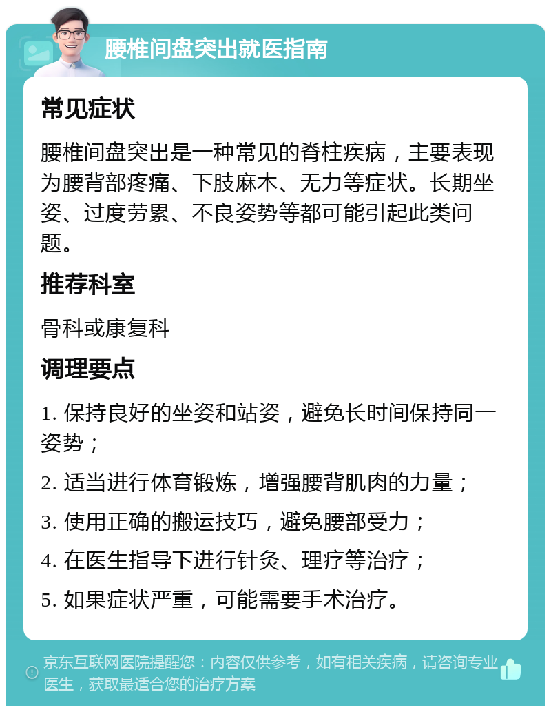 腰椎间盘突出就医指南 常见症状 腰椎间盘突出是一种常见的脊柱疾病，主要表现为腰背部疼痛、下肢麻木、无力等症状。长期坐姿、过度劳累、不良姿势等都可能引起此类问题。 推荐科室 骨科或康复科 调理要点 1. 保持良好的坐姿和站姿，避免长时间保持同一姿势； 2. 适当进行体育锻炼，增强腰背肌肉的力量； 3. 使用正确的搬运技巧，避免腰部受力； 4. 在医生指导下进行针灸、理疗等治疗； 5. 如果症状严重，可能需要手术治疗。