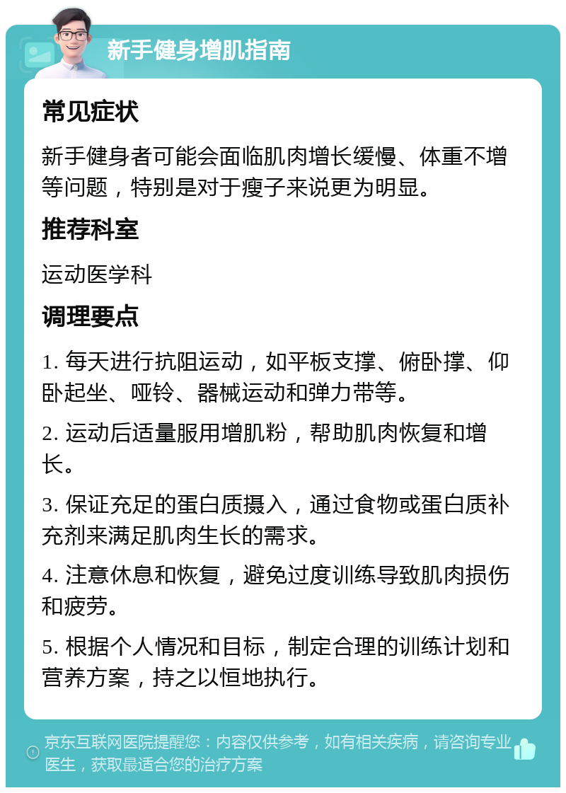 新手健身增肌指南 常见症状 新手健身者可能会面临肌肉增长缓慢、体重不增等问题，特别是对于瘦子来说更为明显。 推荐科室 运动医学科 调理要点 1. 每天进行抗阻运动，如平板支撑、俯卧撑、仰卧起坐、哑铃、器械运动和弹力带等。 2. 运动后适量服用增肌粉，帮助肌肉恢复和增长。 3. 保证充足的蛋白质摄入，通过食物或蛋白质补充剂来满足肌肉生长的需求。 4. 注意休息和恢复，避免过度训练导致肌肉损伤和疲劳。 5. 根据个人情况和目标，制定合理的训练计划和营养方案，持之以恒地执行。