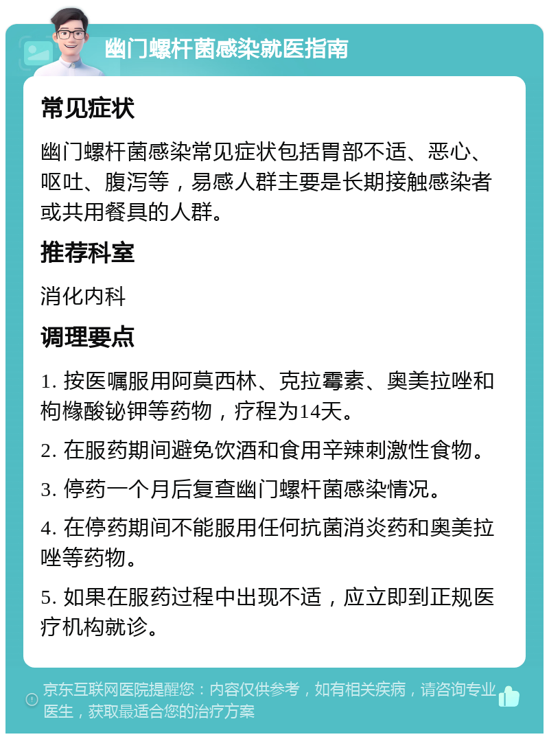 幽门螺杆菌感染就医指南 常见症状 幽门螺杆菌感染常见症状包括胃部不适、恶心、呕吐、腹泻等，易感人群主要是长期接触感染者或共用餐具的人群。 推荐科室 消化内科 调理要点 1. 按医嘱服用阿莫西林、克拉霉素、奥美拉唑和枸橼酸铋钾等药物，疗程为14天。 2. 在服药期间避免饮酒和食用辛辣刺激性食物。 3. 停药一个月后复查幽门螺杆菌感染情况。 4. 在停药期间不能服用任何抗菌消炎药和奥美拉唑等药物。 5. 如果在服药过程中出现不适，应立即到正规医疗机构就诊。