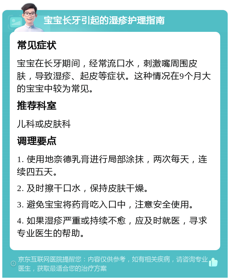 宝宝长牙引起的湿疹护理指南 常见症状 宝宝在长牙期间，经常流口水，刺激嘴周围皮肤，导致湿疹、起皮等症状。这种情况在9个月大的宝宝中较为常见。 推荐科室 儿科或皮肤科 调理要点 1. 使用地奈德乳膏进行局部涂抹，两次每天，连续四五天。 2. 及时擦干口水，保持皮肤干燥。 3. 避免宝宝将药膏吃入口中，注意安全使用。 4. 如果湿疹严重或持续不愈，应及时就医，寻求专业医生的帮助。