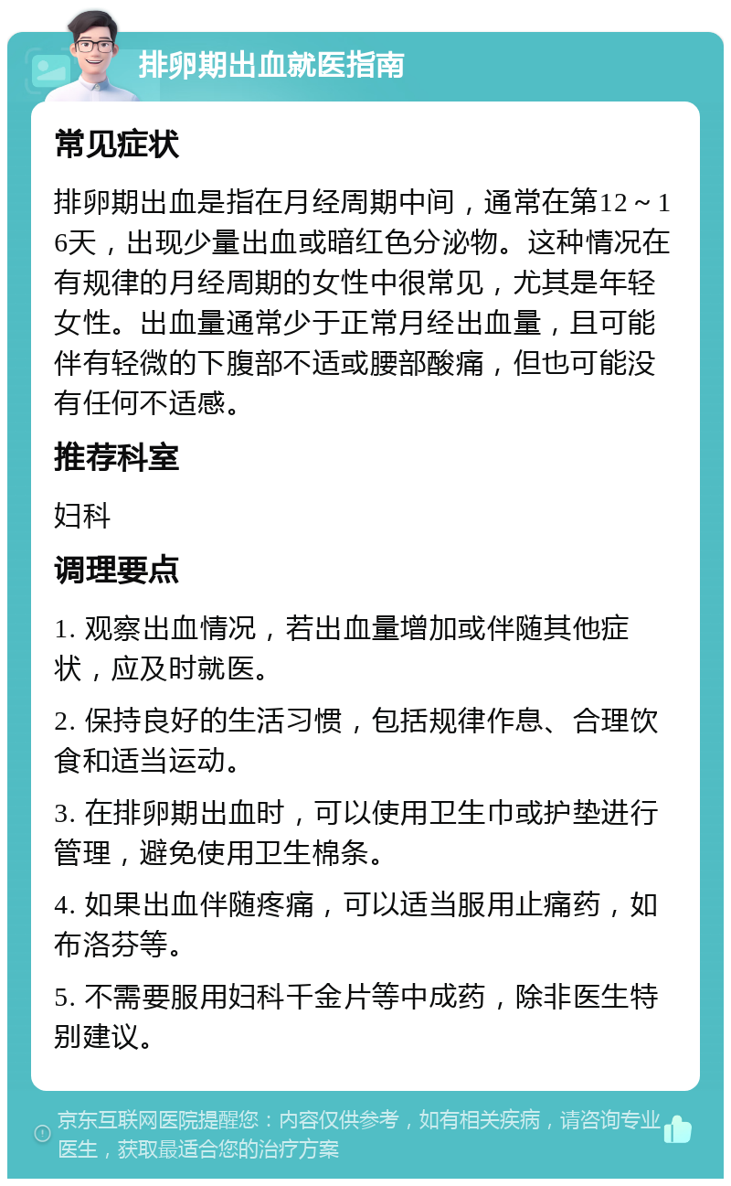 排卵期出血就医指南 常见症状 排卵期出血是指在月经周期中间，通常在第12～16天，出现少量出血或暗红色分泌物。这种情况在有规律的月经周期的女性中很常见，尤其是年轻女性。出血量通常少于正常月经出血量，且可能伴有轻微的下腹部不适或腰部酸痛，但也可能没有任何不适感。 推荐科室 妇科 调理要点 1. 观察出血情况，若出血量增加或伴随其他症状，应及时就医。 2. 保持良好的生活习惯，包括规律作息、合理饮食和适当运动。 3. 在排卵期出血时，可以使用卫生巾或护垫进行管理，避免使用卫生棉条。 4. 如果出血伴随疼痛，可以适当服用止痛药，如布洛芬等。 5. 不需要服用妇科千金片等中成药，除非医生特别建议。