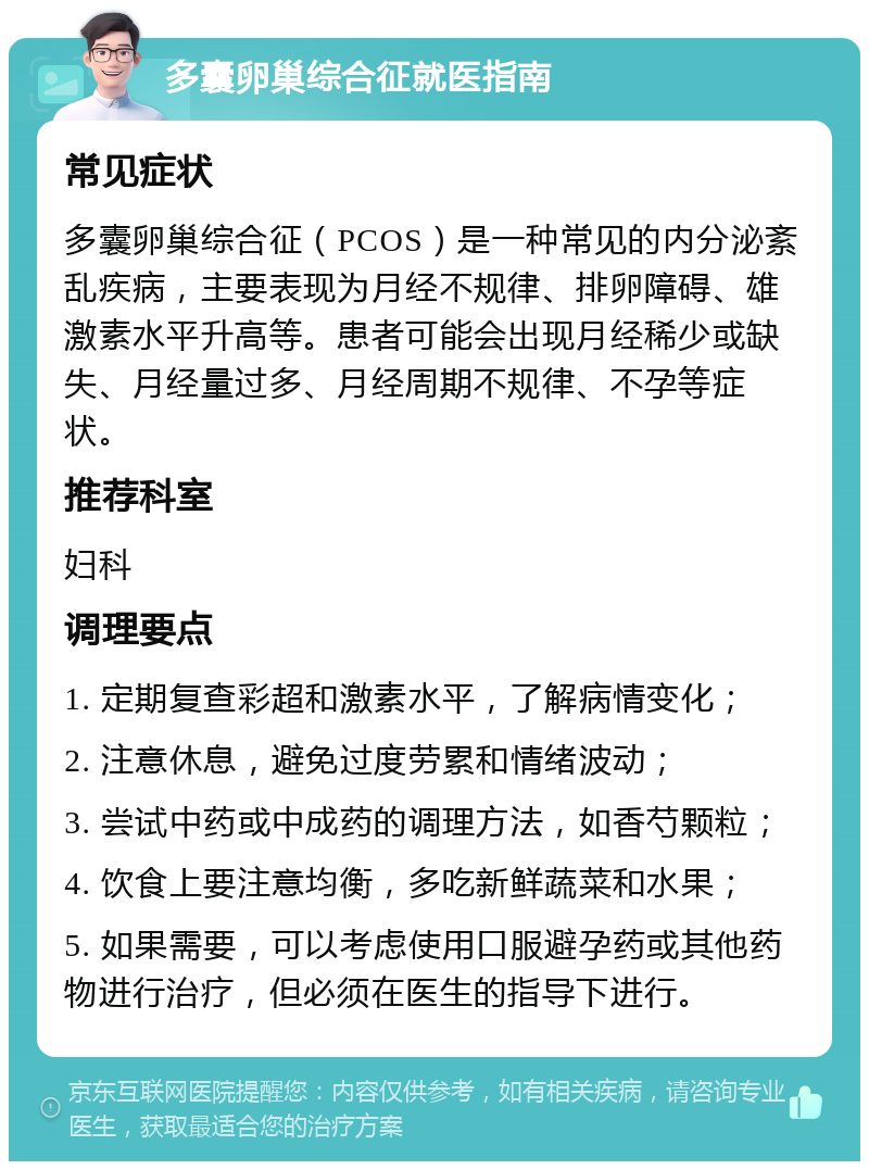 多囊卵巢综合征就医指南 常见症状 多囊卵巢综合征（PCOS）是一种常见的内分泌紊乱疾病，主要表现为月经不规律、排卵障碍、雄激素水平升高等。患者可能会出现月经稀少或缺失、月经量过多、月经周期不规律、不孕等症状。 推荐科室 妇科 调理要点 1. 定期复查彩超和激素水平，了解病情变化； 2. 注意休息，避免过度劳累和情绪波动； 3. 尝试中药或中成药的调理方法，如香芍颗粒； 4. 饮食上要注意均衡，多吃新鲜蔬菜和水果； 5. 如果需要，可以考虑使用口服避孕药或其他药物进行治疗，但必须在医生的指导下进行。