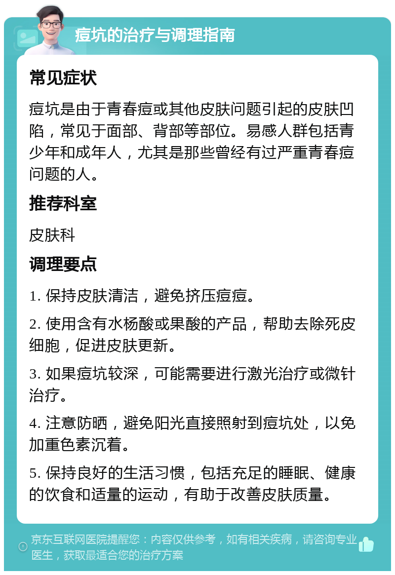 痘坑的治疗与调理指南 常见症状 痘坑是由于青春痘或其他皮肤问题引起的皮肤凹陷，常见于面部、背部等部位。易感人群包括青少年和成年人，尤其是那些曾经有过严重青春痘问题的人。 推荐科室 皮肤科 调理要点 1. 保持皮肤清洁，避免挤压痘痘。 2. 使用含有水杨酸或果酸的产品，帮助去除死皮细胞，促进皮肤更新。 3. 如果痘坑较深，可能需要进行激光治疗或微针治疗。 4. 注意防晒，避免阳光直接照射到痘坑处，以免加重色素沉着。 5. 保持良好的生活习惯，包括充足的睡眠、健康的饮食和适量的运动，有助于改善皮肤质量。