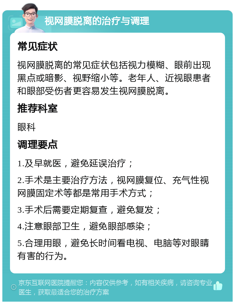 视网膜脱离的治疗与调理 常见症状 视网膜脱离的常见症状包括视力模糊、眼前出现黑点或暗影、视野缩小等。老年人、近视眼患者和眼部受伤者更容易发生视网膜脱离。 推荐科室 眼科 调理要点 1.及早就医，避免延误治疗； 2.手术是主要治疗方法，视网膜复位、充气性视网膜固定术等都是常用手术方式； 3.手术后需要定期复查，避免复发； 4.注意眼部卫生，避免眼部感染； 5.合理用眼，避免长时间看电视、电脑等对眼睛有害的行为。