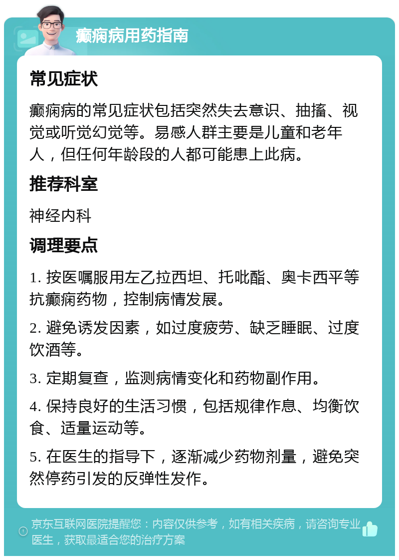 癫痫病用药指南 常见症状 癫痫病的常见症状包括突然失去意识、抽搐、视觉或听觉幻觉等。易感人群主要是儿童和老年人，但任何年龄段的人都可能患上此病。 推荐科室 神经内科 调理要点 1. 按医嘱服用左乙拉西坦、托吡酯、奥卡西平等抗癫痫药物，控制病情发展。 2. 避免诱发因素，如过度疲劳、缺乏睡眠、过度饮酒等。 3. 定期复查，监测病情变化和药物副作用。 4. 保持良好的生活习惯，包括规律作息、均衡饮食、适量运动等。 5. 在医生的指导下，逐渐减少药物剂量，避免突然停药引发的反弹性发作。