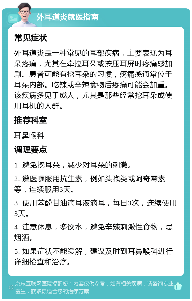 外耳道炎就医指南 常见症状 外耳道炎是一种常见的耳部疾病，主要表现为耳朵疼痛，尤其在牵拉耳朵或按压耳屏时疼痛感加剧。患者可能有挖耳朵的习惯，疼痛感通常位于耳朵内部。吃辣或辛辣食物后疼痛可能会加重。该疾病多见于成人，尤其是那些经常挖耳朵或使用耳机的人群。 推荐科室 耳鼻喉科 调理要点 1. 避免挖耳朵，减少对耳朵的刺激。 2. 遵医嘱服用抗生素，例如头孢类或阿奇霉素等，连续服用3天。 3. 使用苯酚甘油滴耳液滴耳，每日3次，连续使用3天。 4. 注意休息，多饮水，避免辛辣刺激性食物，忌烟酒。 5. 如果症状不能缓解，建议及时到耳鼻喉科进行详细检查和治疗。