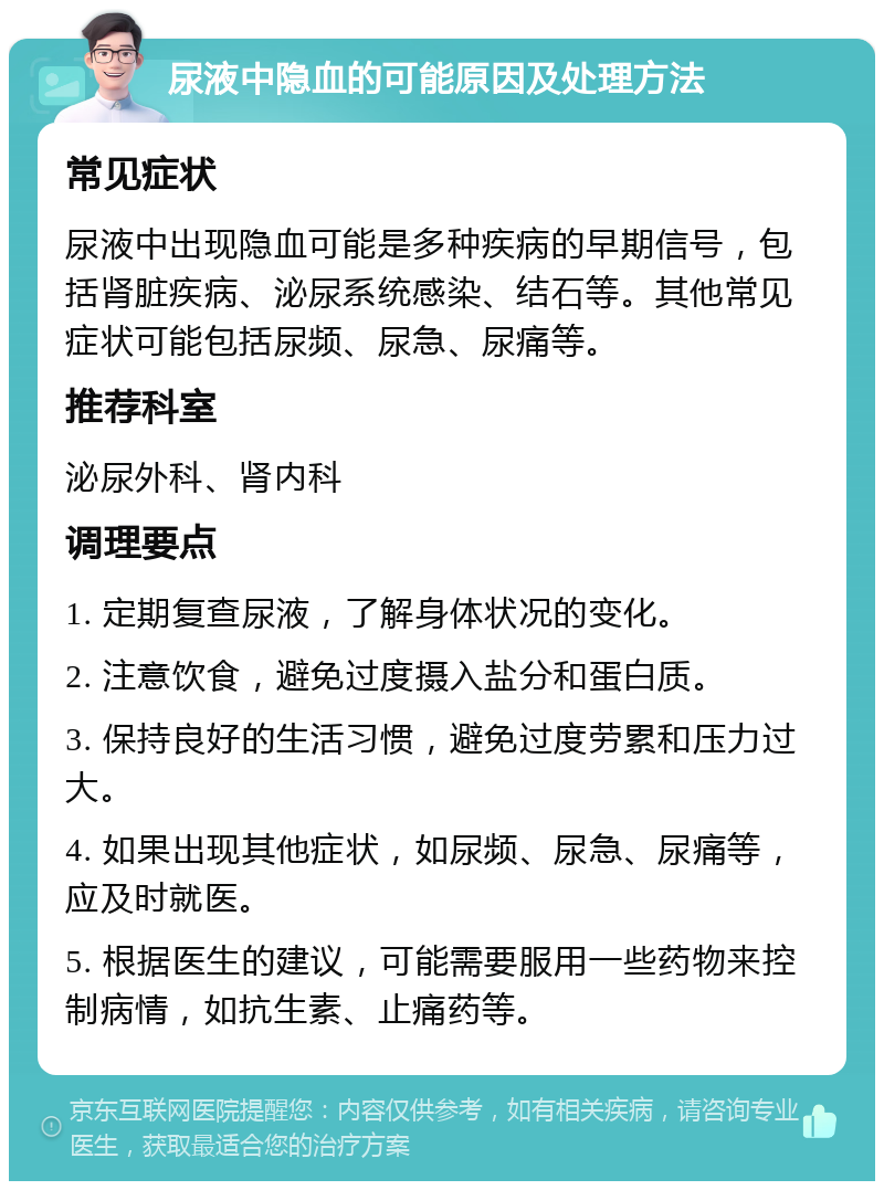 尿液中隐血的可能原因及处理方法 常见症状 尿液中出现隐血可能是多种疾病的早期信号，包括肾脏疾病、泌尿系统感染、结石等。其他常见症状可能包括尿频、尿急、尿痛等。 推荐科室 泌尿外科、肾内科 调理要点 1. 定期复查尿液，了解身体状况的变化。 2. 注意饮食，避免过度摄入盐分和蛋白质。 3. 保持良好的生活习惯，避免过度劳累和压力过大。 4. 如果出现其他症状，如尿频、尿急、尿痛等，应及时就医。 5. 根据医生的建议，可能需要服用一些药物来控制病情，如抗生素、止痛药等。