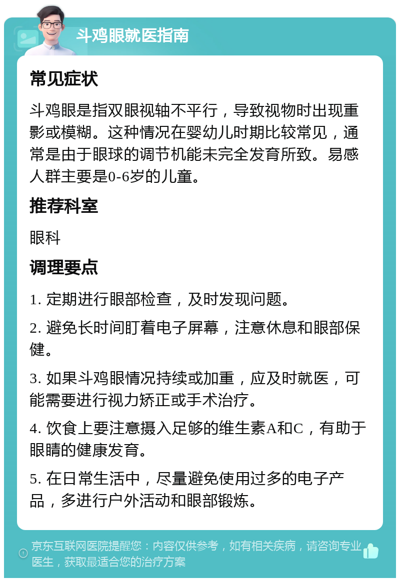 斗鸡眼就医指南 常见症状 斗鸡眼是指双眼视轴不平行，导致视物时出现重影或模糊。这种情况在婴幼儿时期比较常见，通常是由于眼球的调节机能未完全发育所致。易感人群主要是0-6岁的儿童。 推荐科室 眼科 调理要点 1. 定期进行眼部检查，及时发现问题。 2. 避免长时间盯着电子屏幕，注意休息和眼部保健。 3. 如果斗鸡眼情况持续或加重，应及时就医，可能需要进行视力矫正或手术治疗。 4. 饮食上要注意摄入足够的维生素A和C，有助于眼睛的健康发育。 5. 在日常生活中，尽量避免使用过多的电子产品，多进行户外活动和眼部锻炼。