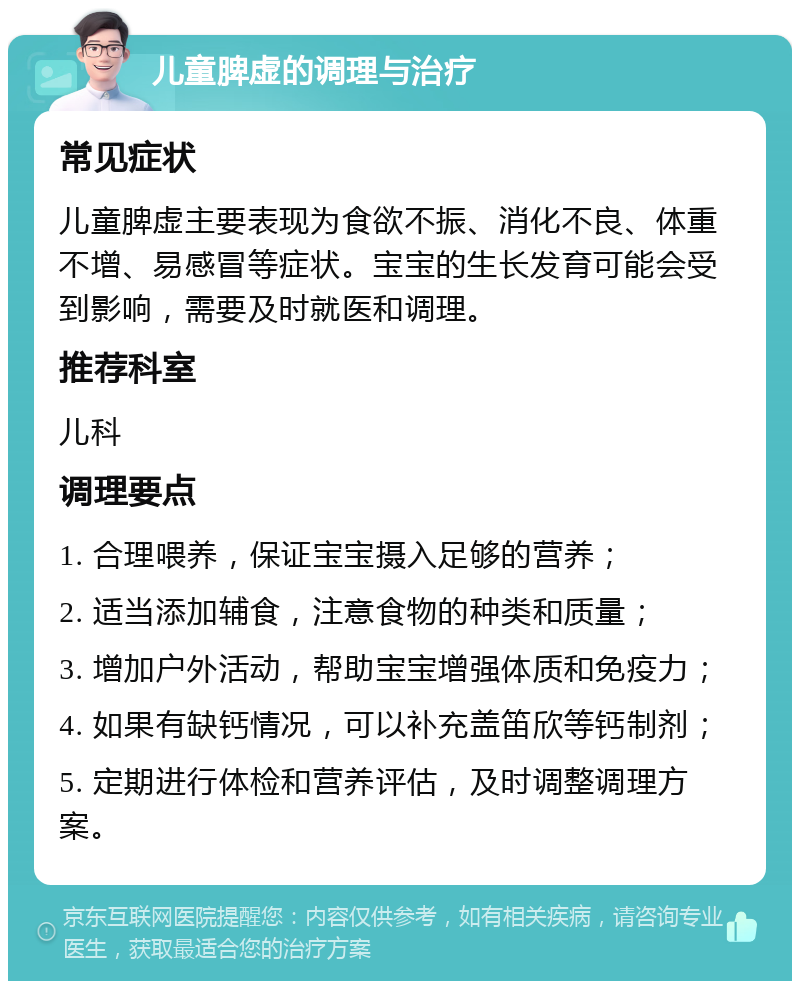 儿童脾虚的调理与治疗 常见症状 儿童脾虚主要表现为食欲不振、消化不良、体重不增、易感冒等症状。宝宝的生长发育可能会受到影响，需要及时就医和调理。 推荐科室 儿科 调理要点 1. 合理喂养，保证宝宝摄入足够的营养； 2. 适当添加辅食，注意食物的种类和质量； 3. 增加户外活动，帮助宝宝增强体质和免疫力； 4. 如果有缺钙情况，可以补充盖笛欣等钙制剂； 5. 定期进行体检和营养评估，及时调整调理方案。