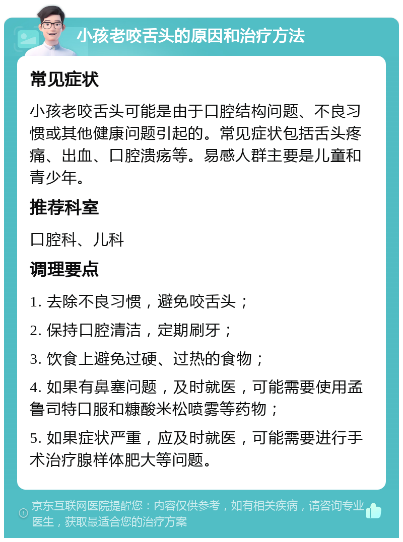 小孩老咬舌头的原因和治疗方法 常见症状 小孩老咬舌头可能是由于口腔结构问题、不良习惯或其他健康问题引起的。常见症状包括舌头疼痛、出血、口腔溃疡等。易感人群主要是儿童和青少年。 推荐科室 口腔科、儿科 调理要点 1. 去除不良习惯，避免咬舌头； 2. 保持口腔清洁，定期刷牙； 3. 饮食上避免过硬、过热的食物； 4. 如果有鼻塞问题，及时就医，可能需要使用孟鲁司特口服和糠酸米松喷雾等药物； 5. 如果症状严重，应及时就医，可能需要进行手术治疗腺样体肥大等问题。