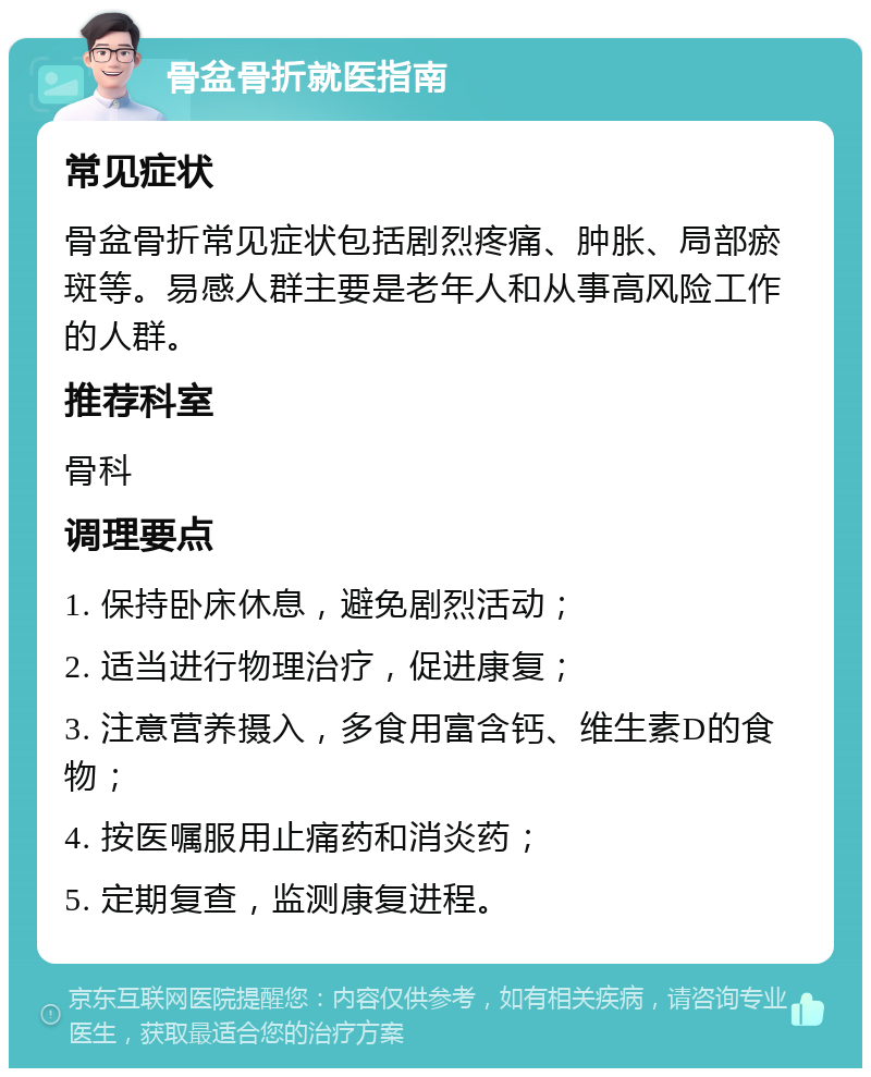 骨盆骨折就医指南 常见症状 骨盆骨折常见症状包括剧烈疼痛、肿胀、局部瘀斑等。易感人群主要是老年人和从事高风险工作的人群。 推荐科室 骨科 调理要点 1. 保持卧床休息，避免剧烈活动； 2. 适当进行物理治疗，促进康复； 3. 注意营养摄入，多食用富含钙、维生素D的食物； 4. 按医嘱服用止痛药和消炎药； 5. 定期复查，监测康复进程。