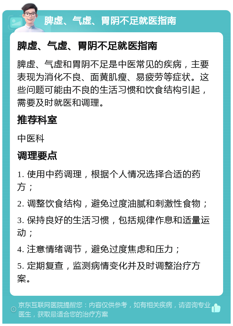 脾虚、气虚、胃阴不足就医指南 脾虚、气虚、胃阴不足就医指南 脾虚、气虚和胃阴不足是中医常见的疾病，主要表现为消化不良、面黄肌瘦、易疲劳等症状。这些问题可能由不良的生活习惯和饮食结构引起，需要及时就医和调理。 推荐科室 中医科 调理要点 1. 使用中药调理，根据个人情况选择合适的药方； 2. 调整饮食结构，避免过度油腻和刺激性食物； 3. 保持良好的生活习惯，包括规律作息和适量运动； 4. 注意情绪调节，避免过度焦虑和压力； 5. 定期复查，监测病情变化并及时调整治疗方案。