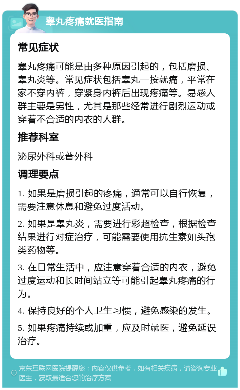 睾丸疼痛就医指南 常见症状 睾丸疼痛可能是由多种原因引起的，包括磨损、睾丸炎等。常见症状包括睾丸一按就痛，平常在家不穿内裤，穿紧身内裤后出现疼痛等。易感人群主要是男性，尤其是那些经常进行剧烈运动或穿着不合适的内衣的人群。 推荐科室 泌尿外科或普外科 调理要点 1. 如果是磨损引起的疼痛，通常可以自行恢复，需要注意休息和避免过度活动。 2. 如果是睾丸炎，需要进行彩超检查，根据检查结果进行对症治疗，可能需要使用抗生素如头孢类药物等。 3. 在日常生活中，应注意穿着合适的内衣，避免过度运动和长时间站立等可能引起睾丸疼痛的行为。 4. 保持良好的个人卫生习惯，避免感染的发生。 5. 如果疼痛持续或加重，应及时就医，避免延误治疗。