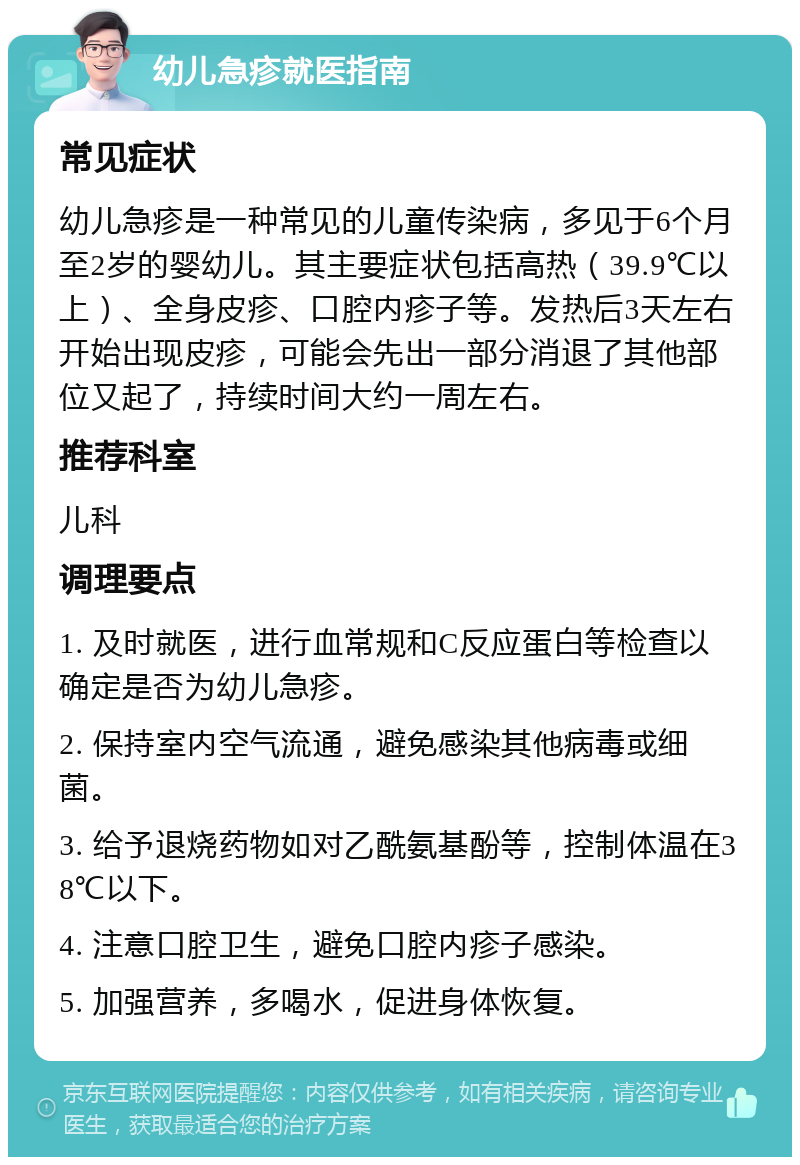 幼儿急疹就医指南 常见症状 幼儿急疹是一种常见的儿童传染病，多见于6个月至2岁的婴幼儿。其主要症状包括高热（39.9℃以上）、全身皮疹、口腔内疹子等。发热后3天左右开始出现皮疹，可能会先出一部分消退了其他部位又起了，持续时间大约一周左右。 推荐科室 儿科 调理要点 1. 及时就医，进行血常规和C反应蛋白等检查以确定是否为幼儿急疹。 2. 保持室内空气流通，避免感染其他病毒或细菌。 3. 给予退烧药物如对乙酰氨基酚等，控制体温在38℃以下。 4. 注意口腔卫生，避免口腔内疹子感染。 5. 加强营养，多喝水，促进身体恢复。