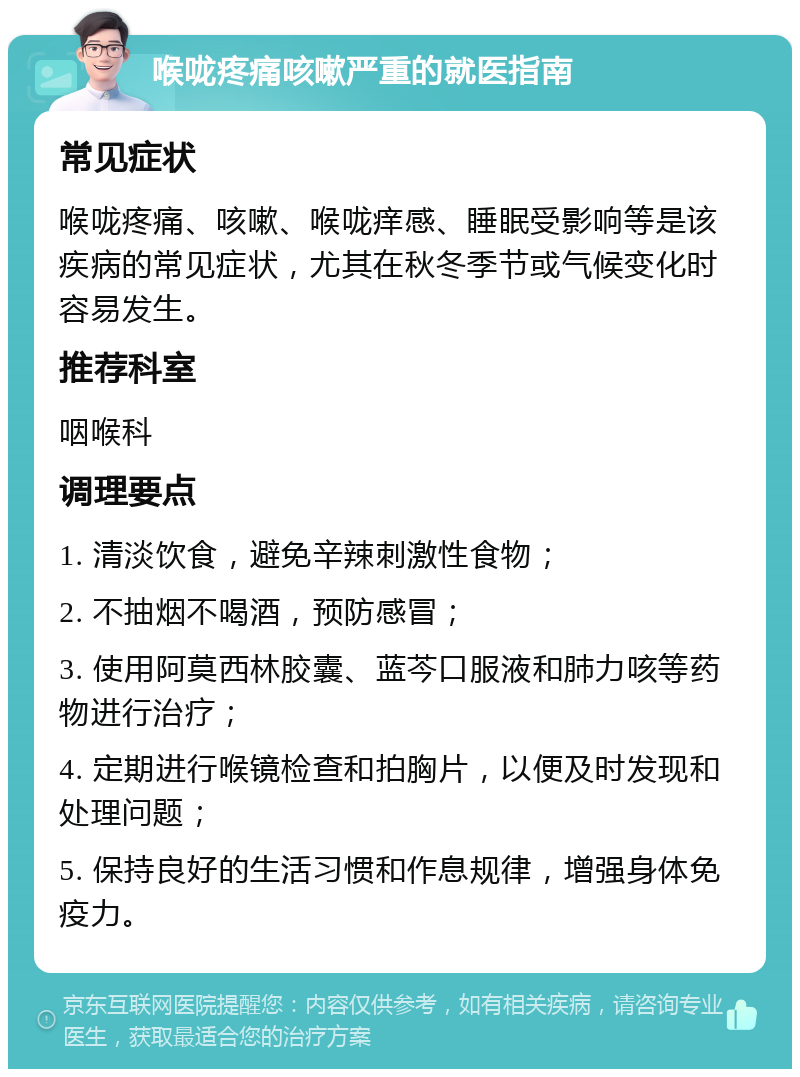 喉咙疼痛咳嗽严重的就医指南 常见症状 喉咙疼痛、咳嗽、喉咙痒感、睡眠受影响等是该疾病的常见症状，尤其在秋冬季节或气候变化时容易发生。 推荐科室 咽喉科 调理要点 1. 清淡饮食，避免辛辣刺激性食物； 2. 不抽烟不喝酒，预防感冒； 3. 使用阿莫西林胶囊、蓝芩口服液和肺力咳等药物进行治疗； 4. 定期进行喉镜检查和拍胸片，以便及时发现和处理问题； 5. 保持良好的生活习惯和作息规律，增强身体免疫力。