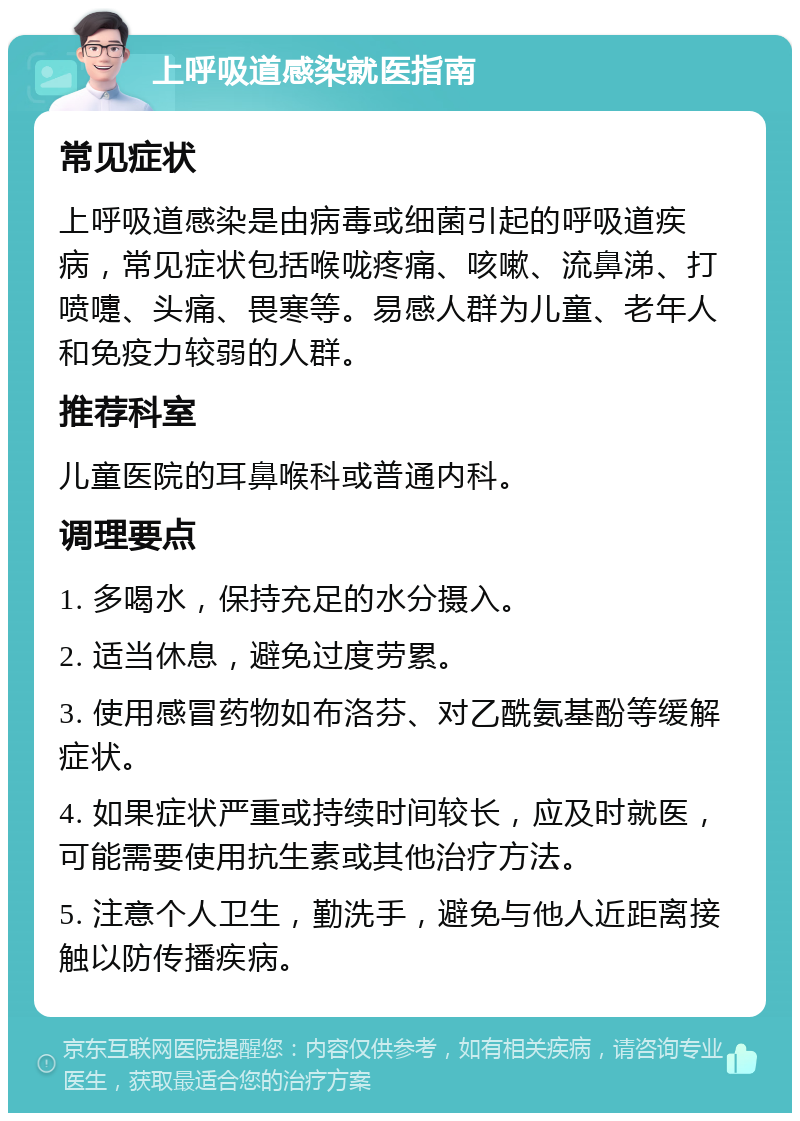 上呼吸道感染就医指南 常见症状 上呼吸道感染是由病毒或细菌引起的呼吸道疾病，常见症状包括喉咙疼痛、咳嗽、流鼻涕、打喷嚏、头痛、畏寒等。易感人群为儿童、老年人和免疫力较弱的人群。 推荐科室 儿童医院的耳鼻喉科或普通内科。 调理要点 1. 多喝水，保持充足的水分摄入。 2. 适当休息，避免过度劳累。 3. 使用感冒药物如布洛芬、对乙酰氨基酚等缓解症状。 4. 如果症状严重或持续时间较长，应及时就医，可能需要使用抗生素或其他治疗方法。 5. 注意个人卫生，勤洗手，避免与他人近距离接触以防传播疾病。