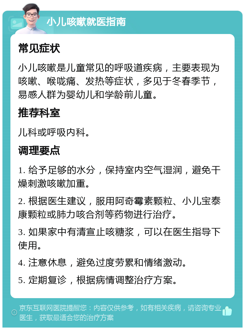 小儿咳嗽就医指南 常见症状 小儿咳嗽是儿童常见的呼吸道疾病，主要表现为咳嗽、喉咙痛、发热等症状，多见于冬春季节，易感人群为婴幼儿和学龄前儿童。 推荐科室 儿科或呼吸内科。 调理要点 1. 给予足够的水分，保持室内空气湿润，避免干燥刺激咳嗽加重。 2. 根据医生建议，服用阿奇霉素颗粒、小儿宝泰康颗粒或肺力咳合剂等药物进行治疗。 3. 如果家中有清宣止咳糖浆，可以在医生指导下使用。 4. 注意休息，避免过度劳累和情绪激动。 5. 定期复诊，根据病情调整治疗方案。