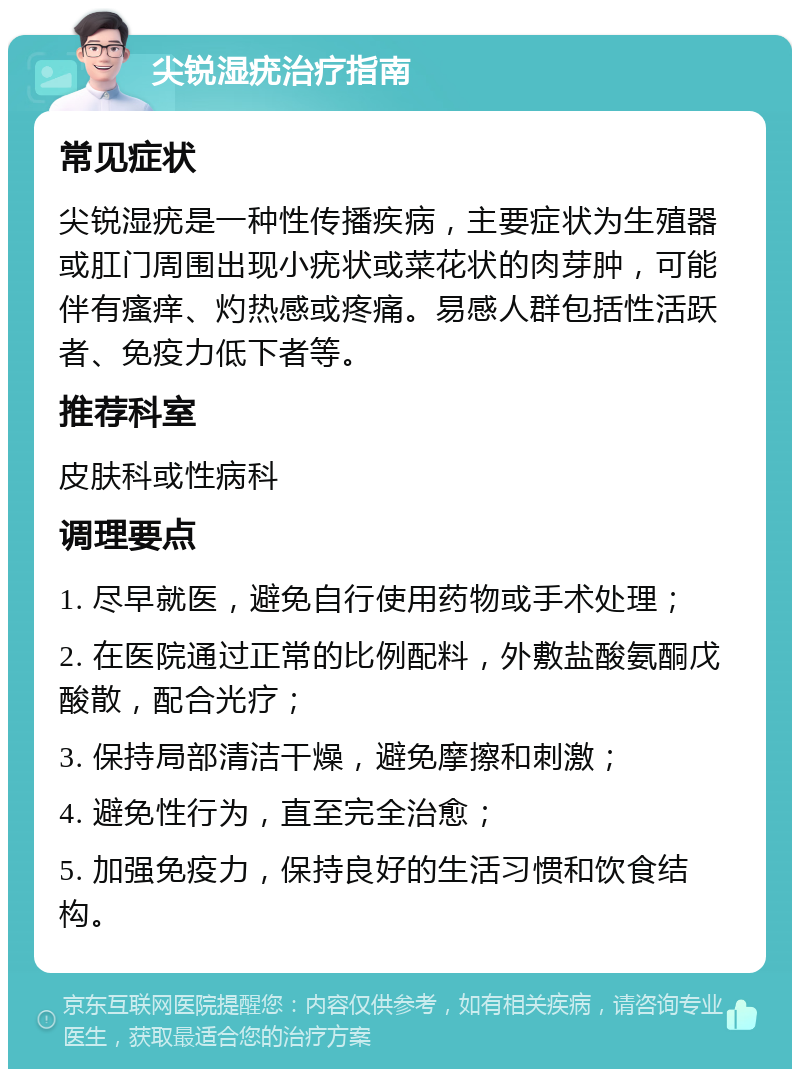 尖锐湿疣治疗指南 常见症状 尖锐湿疣是一种性传播疾病，主要症状为生殖器或肛门周围出现小疣状或菜花状的肉芽肿，可能伴有瘙痒、灼热感或疼痛。易感人群包括性活跃者、免疫力低下者等。 推荐科室 皮肤科或性病科 调理要点 1. 尽早就医，避免自行使用药物或手术处理； 2. 在医院通过正常的比例配料，外敷盐酸氨酮戊酸散，配合光疗； 3. 保持局部清洁干燥，避免摩擦和刺激； 4. 避免性行为，直至完全治愈； 5. 加强免疫力，保持良好的生活习惯和饮食结构。