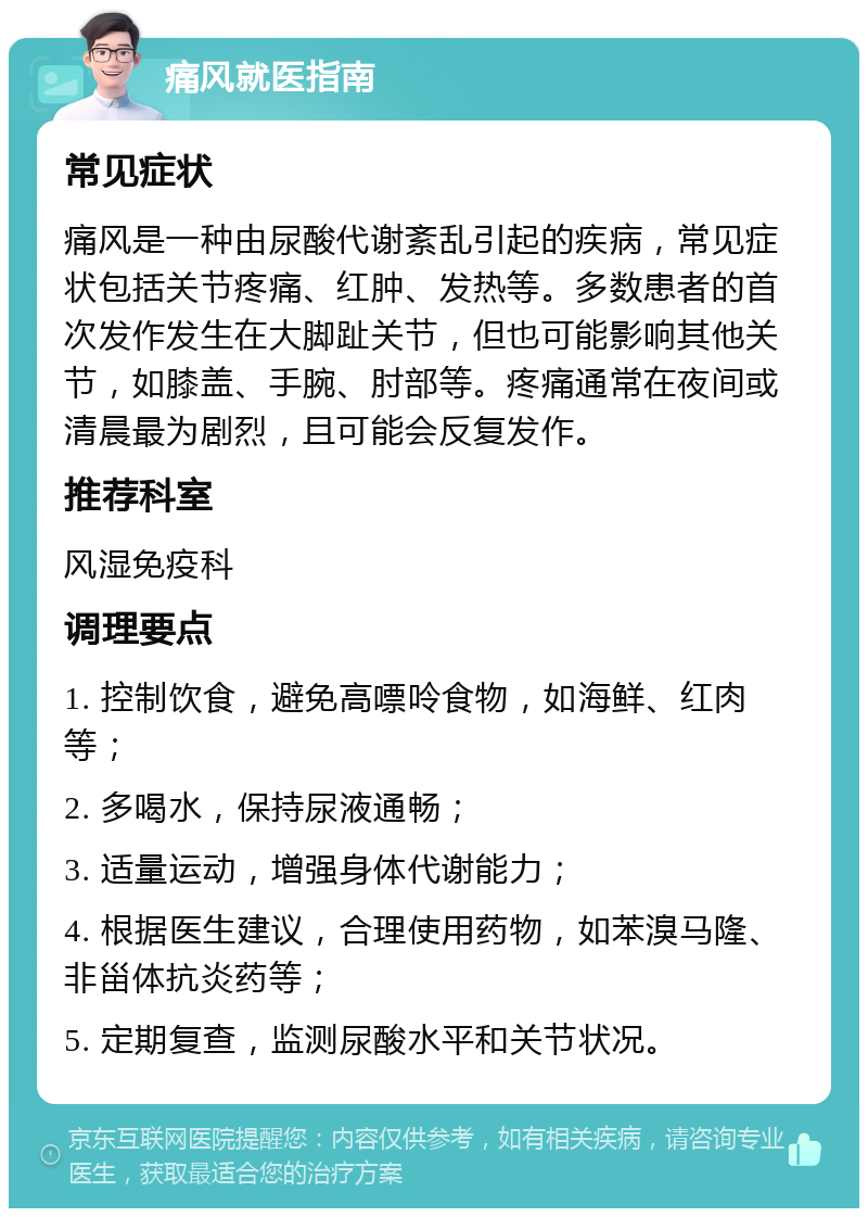 痛风就医指南 常见症状 痛风是一种由尿酸代谢紊乱引起的疾病，常见症状包括关节疼痛、红肿、发热等。多数患者的首次发作发生在大脚趾关节，但也可能影响其他关节，如膝盖、手腕、肘部等。疼痛通常在夜间或清晨最为剧烈，且可能会反复发作。 推荐科室 风湿免疫科 调理要点 1. 控制饮食，避免高嘌呤食物，如海鲜、红肉等； 2. 多喝水，保持尿液通畅； 3. 适量运动，增强身体代谢能力； 4. 根据医生建议，合理使用药物，如苯溴马隆、非甾体抗炎药等； 5. 定期复查，监测尿酸水平和关节状况。