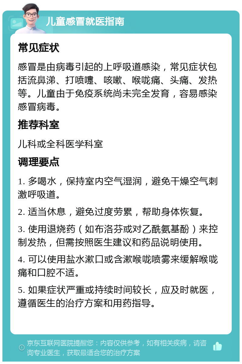 儿童感冒就医指南 常见症状 感冒是由病毒引起的上呼吸道感染，常见症状包括流鼻涕、打喷嚏、咳嗽、喉咙痛、头痛、发热等。儿童由于免疫系统尚未完全发育，容易感染感冒病毒。 推荐科室 儿科或全科医学科室 调理要点 1. 多喝水，保持室内空气湿润，避免干燥空气刺激呼吸道。 2. 适当休息，避免过度劳累，帮助身体恢复。 3. 使用退烧药（如布洛芬或对乙酰氨基酚）来控制发热，但需按照医生建议和药品说明使用。 4. 可以使用盐水漱口或含漱喉咙喷雾来缓解喉咙痛和口腔不适。 5. 如果症状严重或持续时间较长，应及时就医，遵循医生的治疗方案和用药指导。