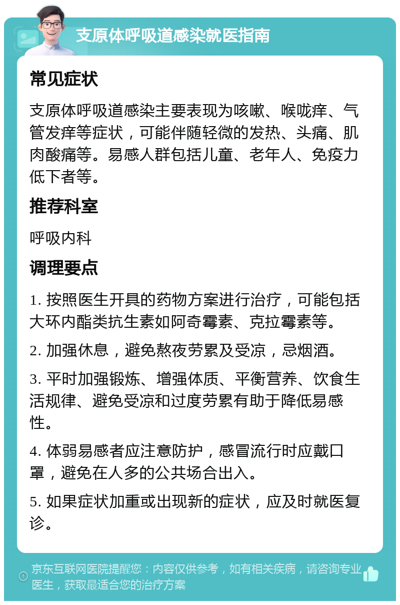 支原体呼吸道感染就医指南 常见症状 支原体呼吸道感染主要表现为咳嗽、喉咙痒、气管发痒等症状，可能伴随轻微的发热、头痛、肌肉酸痛等。易感人群包括儿童、老年人、免疫力低下者等。 推荐科室 呼吸内科 调理要点 1. 按照医生开具的药物方案进行治疗，可能包括大环内酯类抗生素如阿奇霉素、克拉霉素等。 2. 加强休息，避免熬夜劳累及受凉，忌烟酒。 3. 平时加强锻炼、增强体质、平衡营养、饮食生活规律、避免受凉和过度劳累有助于降低易感性。 4. 体弱易感者应注意防护，感冒流行时应戴口罩，避免在人多的公共场合出入。 5. 如果症状加重或出现新的症状，应及时就医复诊。