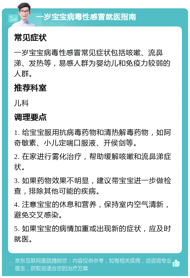 一岁宝宝病毒性感冒就医指南 常见症状 一岁宝宝病毒性感冒常见症状包括咳嗽、流鼻涕、发热等，易感人群为婴幼儿和免疫力较弱的人群。 推荐科室 儿科 调理要点 1. 给宝宝服用抗病毒药物和清热解毒药物，如阿奇敏素、小儿定喘口服液、开侯剑等。 2. 在家进行雾化治疗，帮助缓解咳嗽和流鼻涕症状。 3. 如果药物效果不明显，建议带宝宝进一步做检查，排除其他可能的疾病。 4. 注意宝宝的休息和营养，保持室内空气清新，避免交叉感染。 5. 如果宝宝的病情加重或出现新的症状，应及时就医。