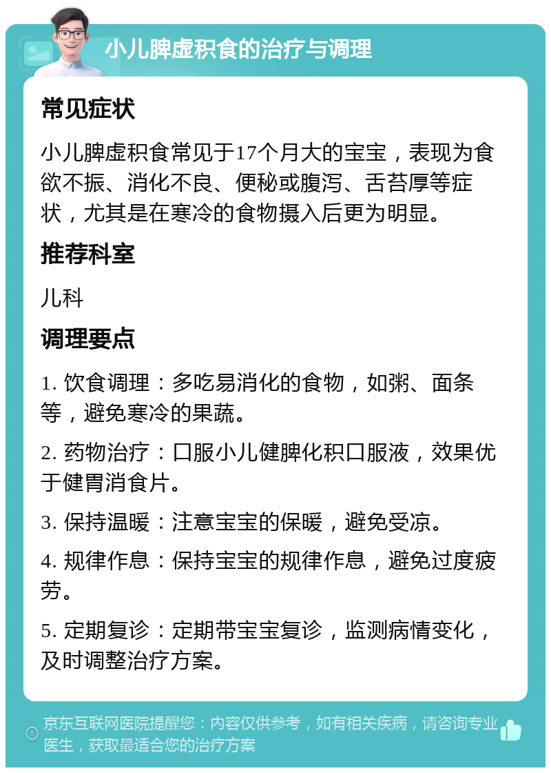 小儿脾虚积食的治疗与调理 常见症状 小儿脾虚积食常见于17个月大的宝宝，表现为食欲不振、消化不良、便秘或腹泻、舌苔厚等症状，尤其是在寒冷的食物摄入后更为明显。 推荐科室 儿科 调理要点 1. 饮食调理：多吃易消化的食物，如粥、面条等，避免寒冷的果蔬。 2. 药物治疗：口服小儿健脾化积口服液，效果优于健胃消食片。 3. 保持温暖：注意宝宝的保暖，避免受凉。 4. 规律作息：保持宝宝的规律作息，避免过度疲劳。 5. 定期复诊：定期带宝宝复诊，监测病情变化，及时调整治疗方案。