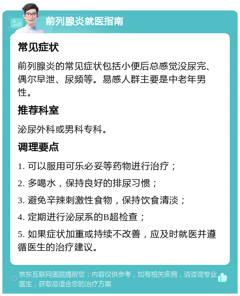 前列腺炎就医指南 常见症状 前列腺炎的常见症状包括小便后总感觉没尿完、偶尔早泄、尿频等。易感人群主要是中老年男性。 推荐科室 泌尿外科或男科专科。 调理要点 1. 可以服用可乐必妥等药物进行治疗； 2. 多喝水，保持良好的排尿习惯； 3. 避免辛辣刺激性食物，保持饮食清淡； 4. 定期进行泌尿系的B超检查； 5. 如果症状加重或持续不改善，应及时就医并遵循医生的治疗建议。