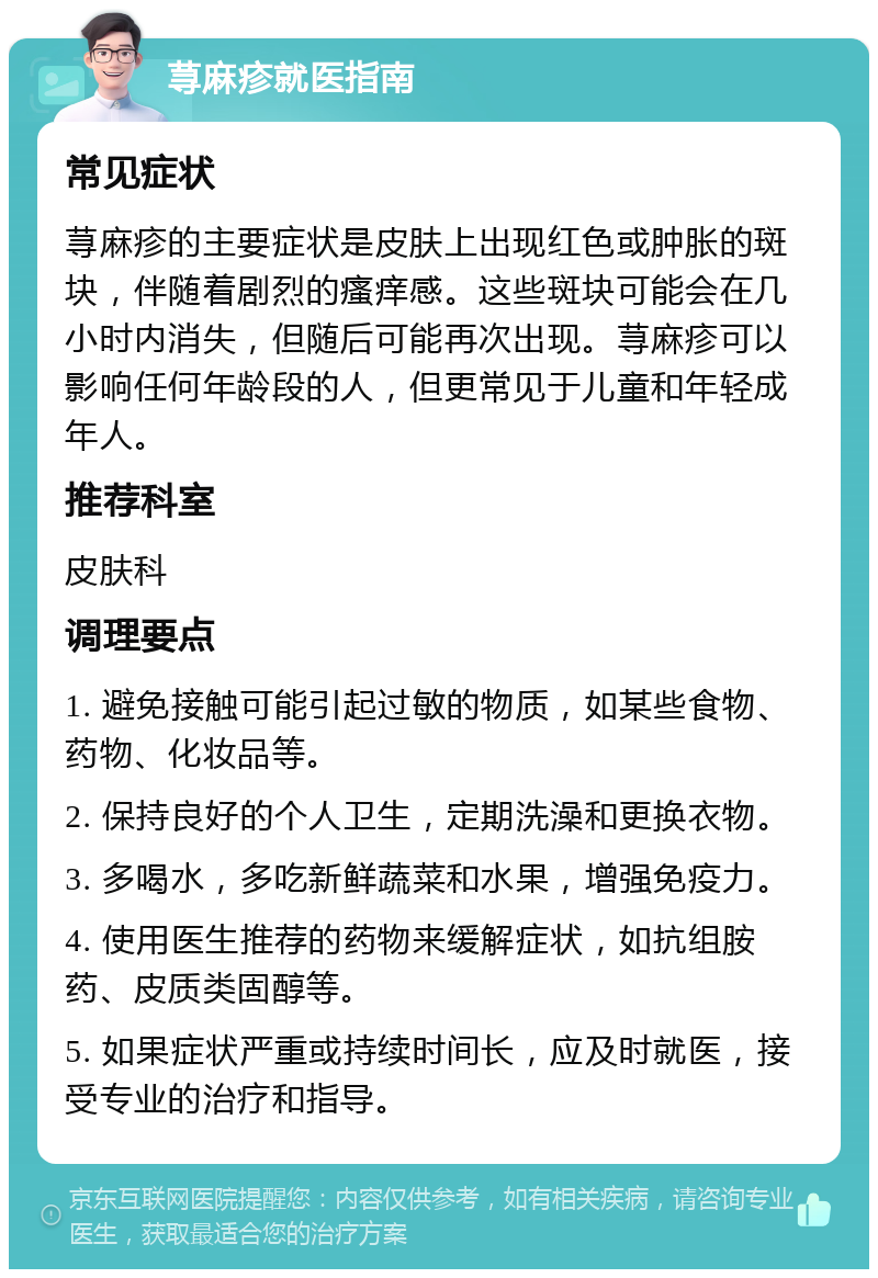 荨麻疹就医指南 常见症状 荨麻疹的主要症状是皮肤上出现红色或肿胀的斑块，伴随着剧烈的瘙痒感。这些斑块可能会在几小时内消失，但随后可能再次出现。荨麻疹可以影响任何年龄段的人，但更常见于儿童和年轻成年人。 推荐科室 皮肤科 调理要点 1. 避免接触可能引起过敏的物质，如某些食物、药物、化妆品等。 2. 保持良好的个人卫生，定期洗澡和更换衣物。 3. 多喝水，多吃新鲜蔬菜和水果，增强免疫力。 4. 使用医生推荐的药物来缓解症状，如抗组胺药、皮质类固醇等。 5. 如果症状严重或持续时间长，应及时就医，接受专业的治疗和指导。