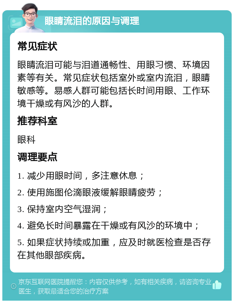 眼睛流泪的原因与调理 常见症状 眼睛流泪可能与泪道通畅性、用眼习惯、环境因素等有关。常见症状包括室外或室内流泪，眼睛敏感等。易感人群可能包括长时间用眼、工作环境干燥或有风沙的人群。 推荐科室 眼科 调理要点 1. 减少用眼时间，多注意休息； 2. 使用施图伦滴眼液缓解眼睛疲劳； 3. 保持室内空气湿润； 4. 避免长时间暴露在干燥或有风沙的环境中； 5. 如果症状持续或加重，应及时就医检查是否存在其他眼部疾病。