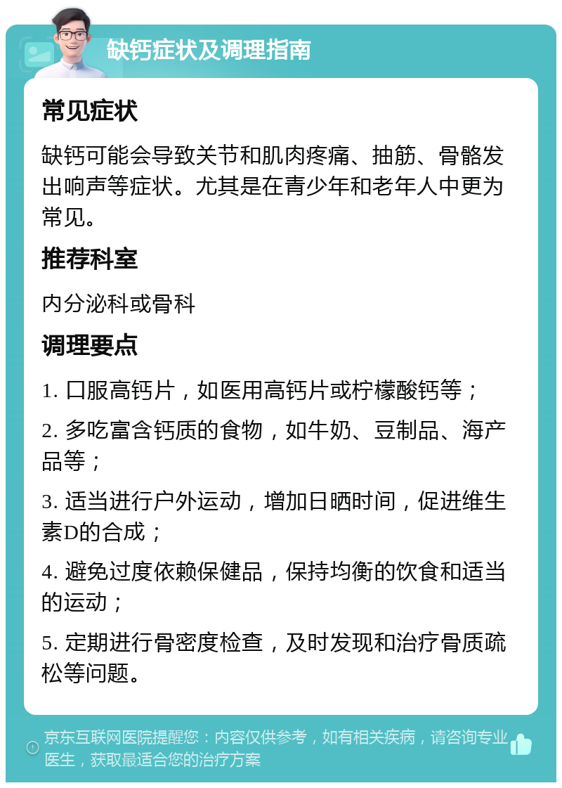 缺钙症状及调理指南 常见症状 缺钙可能会导致关节和肌肉疼痛、抽筋、骨骼发出响声等症状。尤其是在青少年和老年人中更为常见。 推荐科室 内分泌科或骨科 调理要点 1. 口服高钙片，如医用高钙片或柠檬酸钙等； 2. 多吃富含钙质的食物，如牛奶、豆制品、海产品等； 3. 适当进行户外运动，增加日晒时间，促进维生素D的合成； 4. 避免过度依赖保健品，保持均衡的饮食和适当的运动； 5. 定期进行骨密度检查，及时发现和治疗骨质疏松等问题。