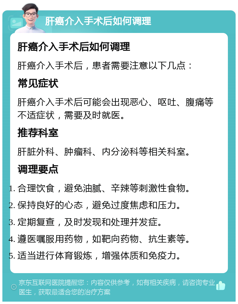 肝癌介入手术后如何调理 肝癌介入手术后如何调理 肝癌介入手术后，患者需要注意以下几点： 常见症状 肝癌介入手术后可能会出现恶心、呕吐、腹痛等不适症状，需要及时就医。 推荐科室 肝脏外科、肿瘤科、内分泌科等相关科室。 调理要点 合理饮食，避免油腻、辛辣等刺激性食物。 保持良好的心态，避免过度焦虑和压力。 定期复查，及时发现和处理并发症。 遵医嘱服用药物，如靶向药物、抗生素等。 适当进行体育锻炼，增强体质和免疫力。