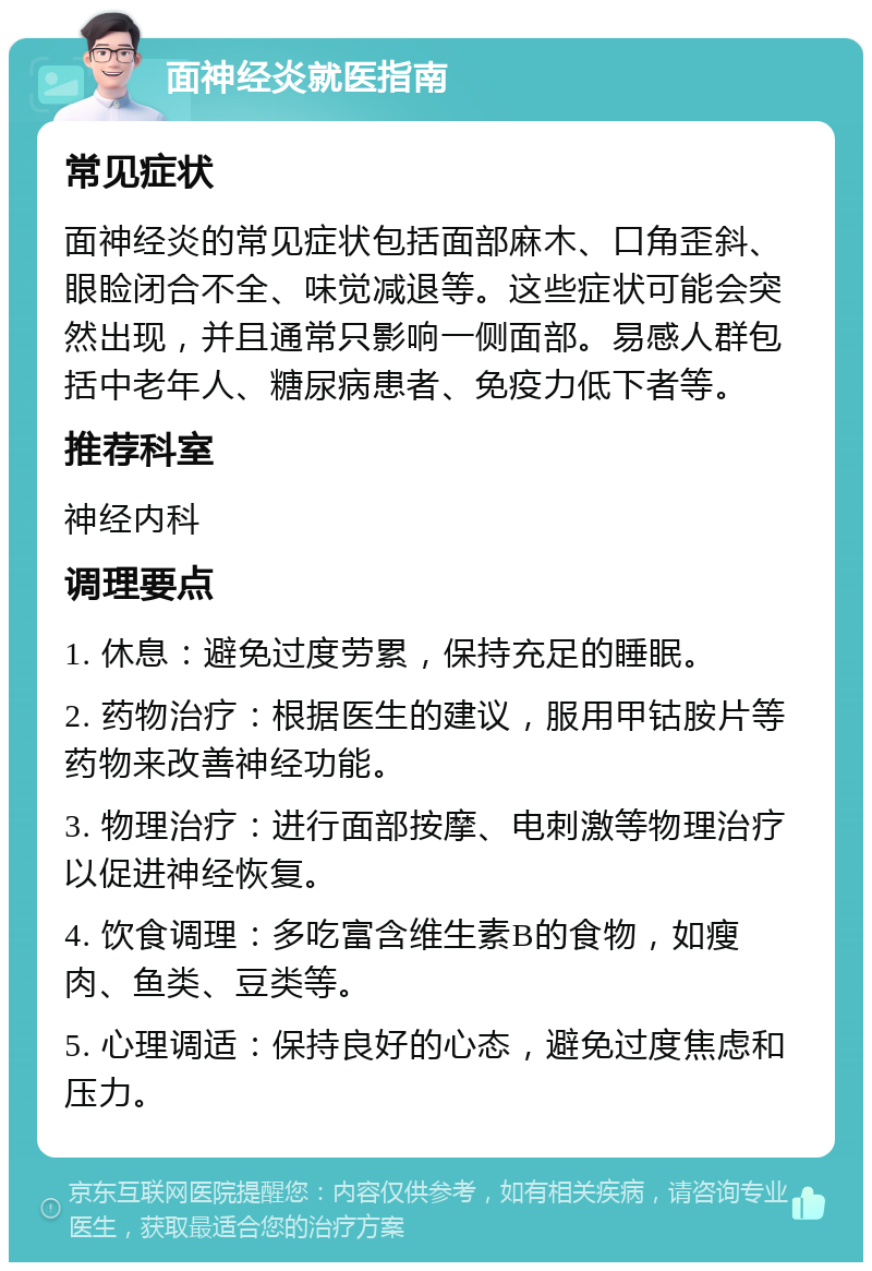 面神经炎就医指南 常见症状 面神经炎的常见症状包括面部麻木、口角歪斜、眼睑闭合不全、味觉减退等。这些症状可能会突然出现，并且通常只影响一侧面部。易感人群包括中老年人、糖尿病患者、免疫力低下者等。 推荐科室 神经内科 调理要点 1. 休息：避免过度劳累，保持充足的睡眠。 2. 药物治疗：根据医生的建议，服用甲钴胺片等药物来改善神经功能。 3. 物理治疗：进行面部按摩、电刺激等物理治疗以促进神经恢复。 4. 饮食调理：多吃富含维生素B的食物，如瘦肉、鱼类、豆类等。 5. 心理调适：保持良好的心态，避免过度焦虑和压力。