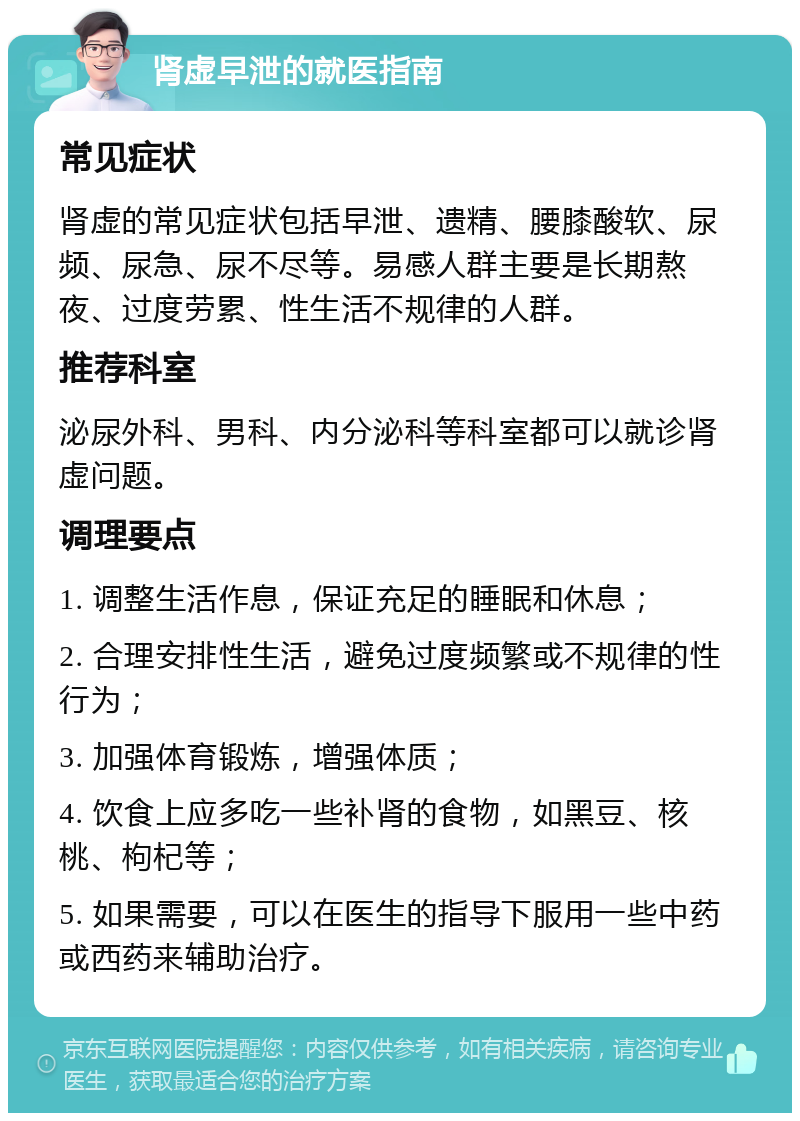 肾虚早泄的就医指南 常见症状 肾虚的常见症状包括早泄、遗精、腰膝酸软、尿频、尿急、尿不尽等。易感人群主要是长期熬夜、过度劳累、性生活不规律的人群。 推荐科室 泌尿外科、男科、内分泌科等科室都可以就诊肾虚问题。 调理要点 1. 调整生活作息，保证充足的睡眠和休息； 2. 合理安排性生活，避免过度频繁或不规律的性行为； 3. 加强体育锻炼，增强体质； 4. 饮食上应多吃一些补肾的食物，如黑豆、核桃、枸杞等； 5. 如果需要，可以在医生的指导下服用一些中药或西药来辅助治疗。