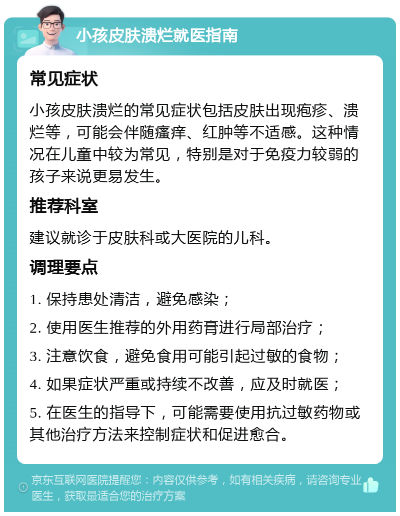 小孩皮肤溃烂就医指南 常见症状 小孩皮肤溃烂的常见症状包括皮肤出现疱疹、溃烂等，可能会伴随瘙痒、红肿等不适感。这种情况在儿童中较为常见，特别是对于免疫力较弱的孩子来说更易发生。 推荐科室 建议就诊于皮肤科或大医院的儿科。 调理要点 1. 保持患处清洁，避免感染； 2. 使用医生推荐的外用药膏进行局部治疗； 3. 注意饮食，避免食用可能引起过敏的食物； 4. 如果症状严重或持续不改善，应及时就医； 5. 在医生的指导下，可能需要使用抗过敏药物或其他治疗方法来控制症状和促进愈合。