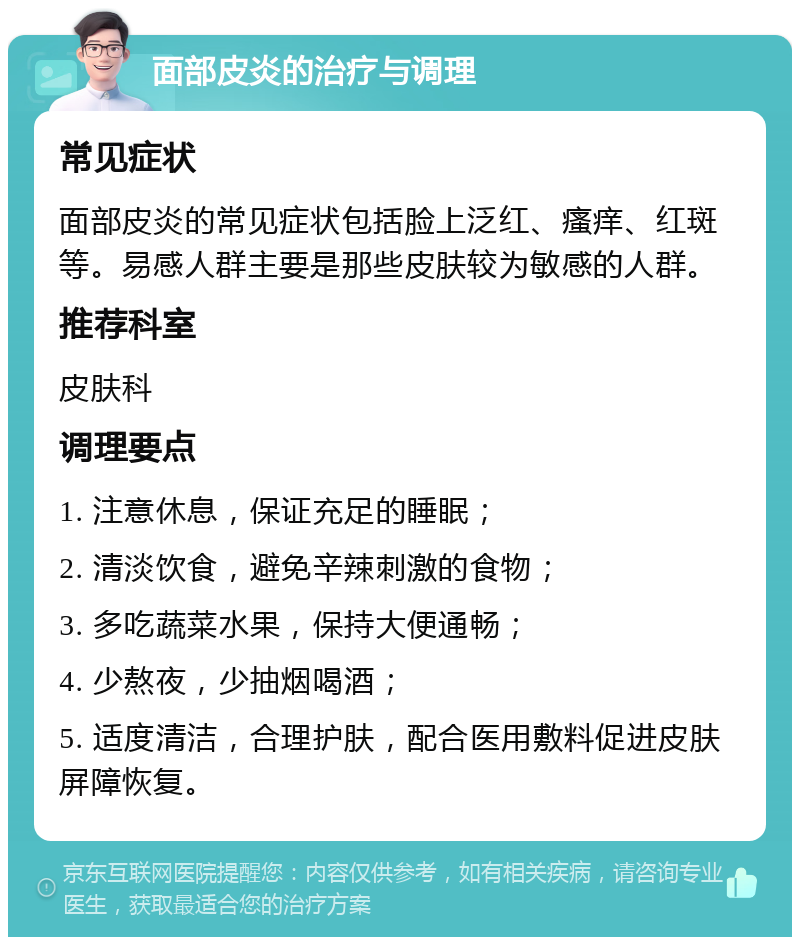 面部皮炎的治疗与调理 常见症状 面部皮炎的常见症状包括脸上泛红、瘙痒、红斑等。易感人群主要是那些皮肤较为敏感的人群。 推荐科室 皮肤科 调理要点 1. 注意休息，保证充足的睡眠； 2. 清淡饮食，避免辛辣刺激的食物； 3. 多吃蔬菜水果，保持大便通畅； 4. 少熬夜，少抽烟喝酒； 5. 适度清洁，合理护肤，配合医用敷料促进皮肤屏障恢复。