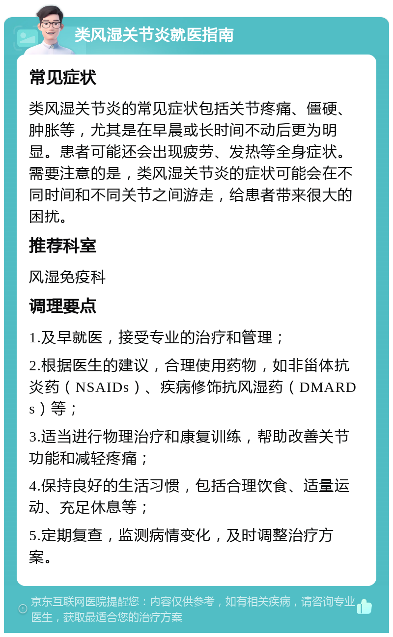 类风湿关节炎就医指南 常见症状 类风湿关节炎的常见症状包括关节疼痛、僵硬、肿胀等，尤其是在早晨或长时间不动后更为明显。患者可能还会出现疲劳、发热等全身症状。需要注意的是，类风湿关节炎的症状可能会在不同时间和不同关节之间游走，给患者带来很大的困扰。 推荐科室 风湿免疫科 调理要点 1.及早就医，接受专业的治疗和管理； 2.根据医生的建议，合理使用药物，如非甾体抗炎药（NSAIDs）、疾病修饰抗风湿药（DMARDs）等； 3.适当进行物理治疗和康复训练，帮助改善关节功能和减轻疼痛； 4.保持良好的生活习惯，包括合理饮食、适量运动、充足休息等； 5.定期复查，监测病情变化，及时调整治疗方案。