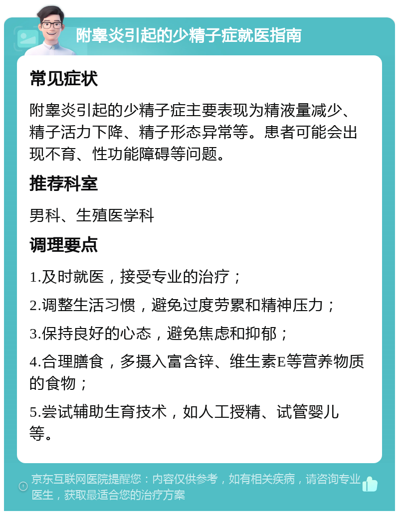 附睾炎引起的少精子症就医指南 常见症状 附睾炎引起的少精子症主要表现为精液量减少、精子活力下降、精子形态异常等。患者可能会出现不育、性功能障碍等问题。 推荐科室 男科、生殖医学科 调理要点 1.及时就医，接受专业的治疗； 2.调整生活习惯，避免过度劳累和精神压力； 3.保持良好的心态，避免焦虑和抑郁； 4.合理膳食，多摄入富含锌、维生素E等营养物质的食物； 5.尝试辅助生育技术，如人工授精、试管婴儿等。