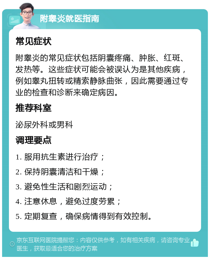 附睾炎就医指南 常见症状 附睾炎的常见症状包括阴囊疼痛、肿胀、红斑、发热等。这些症状可能会被误认为是其他疾病，例如睾丸扭转或精索静脉曲张，因此需要通过专业的检查和诊断来确定病因。 推荐科室 泌尿外科或男科 调理要点 1. 服用抗生素进行治疗； 2. 保持阴囊清洁和干燥； 3. 避免性生活和剧烈运动； 4. 注意休息，避免过度劳累； 5. 定期复查，确保病情得到有效控制。