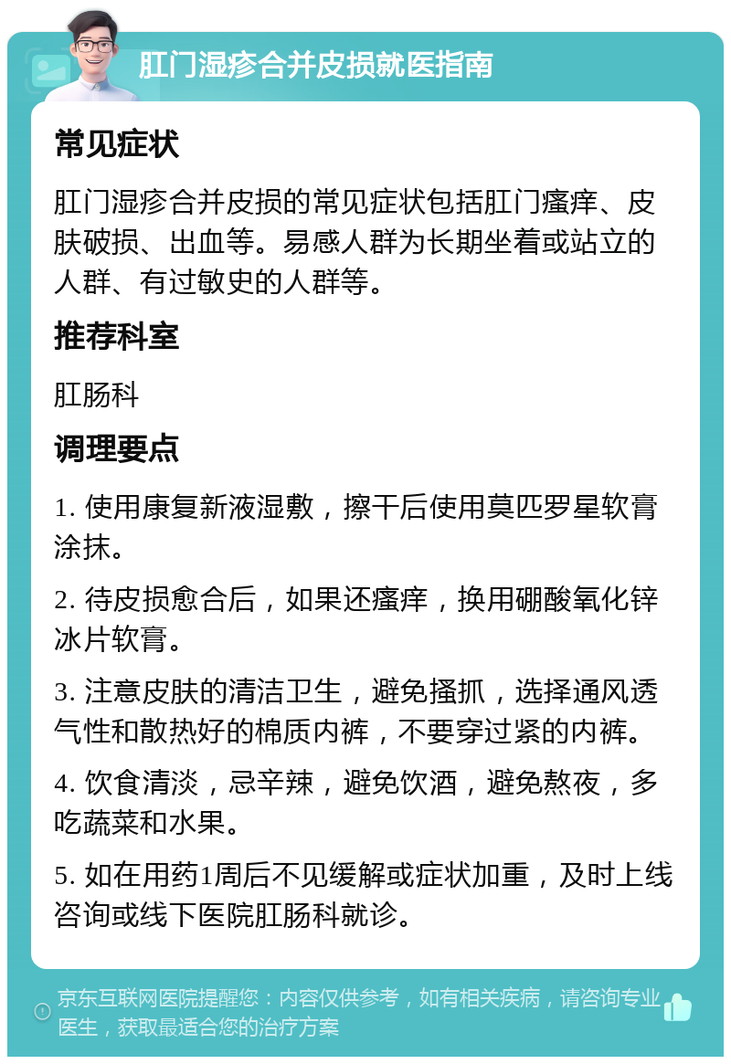 肛门湿疹合并皮损就医指南 常见症状 肛门湿疹合并皮损的常见症状包括肛门瘙痒、皮肤破损、出血等。易感人群为长期坐着或站立的人群、有过敏史的人群等。 推荐科室 肛肠科 调理要点 1. 使用康复新液湿敷，擦干后使用莫匹罗星软膏涂抹。 2. 待皮损愈合后，如果还瘙痒，换用硼酸氧化锌冰片软膏。 3. 注意皮肤的清洁卫生，避免搔抓，选择通风透气性和散热好的棉质内裤，不要穿过紧的内裤。 4. 饮食清淡，忌辛辣，避免饮酒，避免熬夜，多吃蔬菜和水果。 5. 如在用药1周后不见缓解或症状加重，及时上线咨询或线下医院肛肠科就诊。