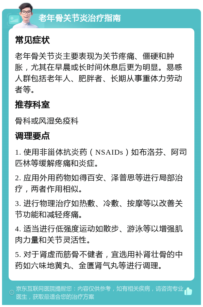 老年骨关节炎治疗指南 常见症状 老年骨关节炎主要表现为关节疼痛、僵硬和肿胀，尤其在早晨或长时间休息后更为明显。易感人群包括老年人、肥胖者、长期从事重体力劳动者等。 推荐科室 骨科或风湿免疫科 调理要点 1. 使用非甾体抗炎药（NSAIDs）如布洛芬、阿司匹林等缓解疼痛和炎症。 2. 应用外用药物如得百安、泽普思等进行局部治疗，两者作用相似。 3. 进行物理治疗如热敷、冷敷、按摩等以改善关节功能和减轻疼痛。 4. 适当进行低强度运动如散步、游泳等以增强肌肉力量和关节灵活性。 5. 对于肾虚而筋骨不健者，宜选用补肾壮骨的中药如六味地黄丸、金匮肾气丸等进行调理。