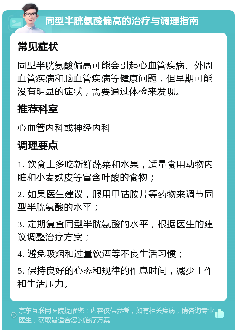 同型半胱氨酸偏高的治疗与调理指南 常见症状 同型半胱氨酸偏高可能会引起心血管疾病、外周血管疾病和脑血管疾病等健康问题，但早期可能没有明显的症状，需要通过体检来发现。 推荐科室 心血管内科或神经内科 调理要点 1. 饮食上多吃新鲜蔬菜和水果，适量食用动物内脏和小麦麸皮等富含叶酸的食物； 2. 如果医生建议，服用甲钴胺片等药物来调节同型半胱氨酸的水平； 3. 定期复查同型半胱氨酸的水平，根据医生的建议调整治疗方案； 4. 避免吸烟和过量饮酒等不良生活习惯； 5. 保持良好的心态和规律的作息时间，减少工作和生活压力。