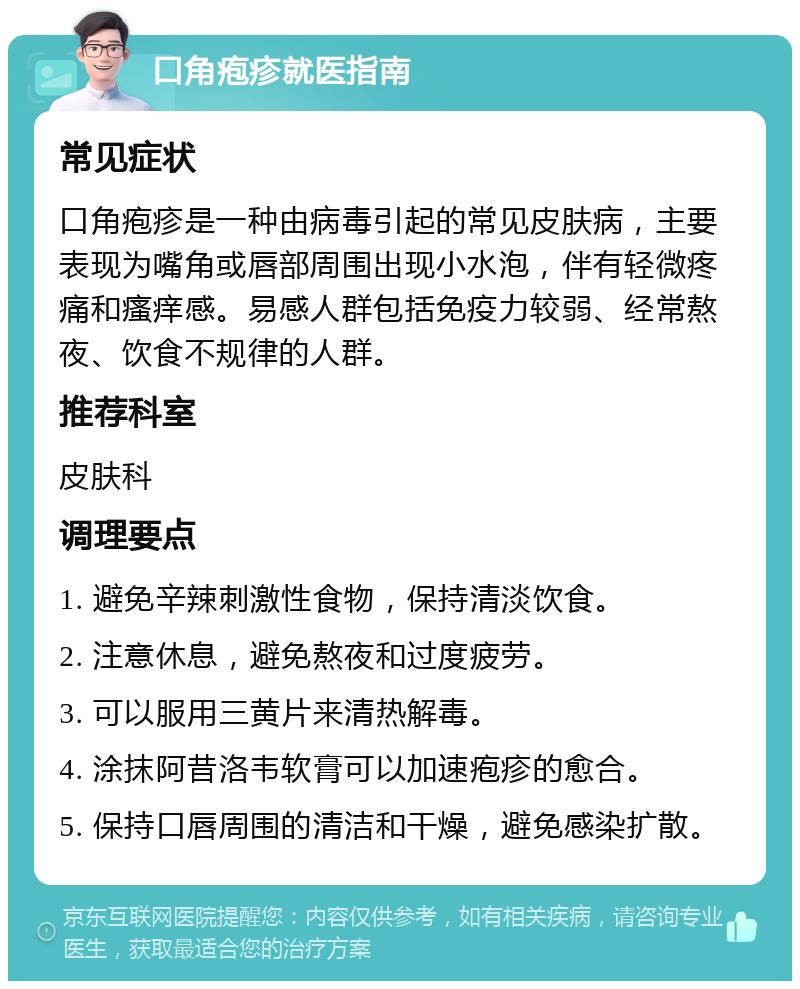 口角疱疹就医指南 常见症状 口角疱疹是一种由病毒引起的常见皮肤病，主要表现为嘴角或唇部周围出现小水泡，伴有轻微疼痛和瘙痒感。易感人群包括免疫力较弱、经常熬夜、饮食不规律的人群。 推荐科室 皮肤科 调理要点 1. 避免辛辣刺激性食物，保持清淡饮食。 2. 注意休息，避免熬夜和过度疲劳。 3. 可以服用三黄片来清热解毒。 4. 涂抹阿昔洛韦软膏可以加速疱疹的愈合。 5. 保持口唇周围的清洁和干燥，避免感染扩散。