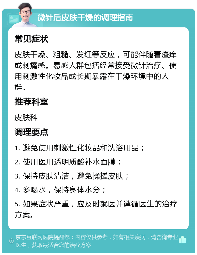 微针后皮肤干燥的调理指南 常见症状 皮肤干燥、粗糙、发红等反应，可能伴随着瘙痒或刺痛感。易感人群包括经常接受微针治疗、使用刺激性化妆品或长期暴露在干燥环境中的人群。 推荐科室 皮肤科 调理要点 1. 避免使用刺激性化妆品和洗浴用品； 2. 使用医用透明质酸补水面膜； 3. 保持皮肤清洁，避免揉搓皮肤； 4. 多喝水，保持身体水分； 5. 如果症状严重，应及时就医并遵循医生的治疗方案。