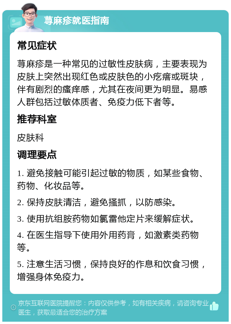 荨麻疹就医指南 常见症状 荨麻疹是一种常见的过敏性皮肤病，主要表现为皮肤上突然出现红色或皮肤色的小疙瘩或斑块，伴有剧烈的瘙痒感，尤其在夜间更为明显。易感人群包括过敏体质者、免疫力低下者等。 推荐科室 皮肤科 调理要点 1. 避免接触可能引起过敏的物质，如某些食物、药物、化妆品等。 2. 保持皮肤清洁，避免搔抓，以防感染。 3. 使用抗组胺药物如氯雷他定片来缓解症状。 4. 在医生指导下使用外用药膏，如激素类药物等。 5. 注意生活习惯，保持良好的作息和饮食习惯，增强身体免疫力。